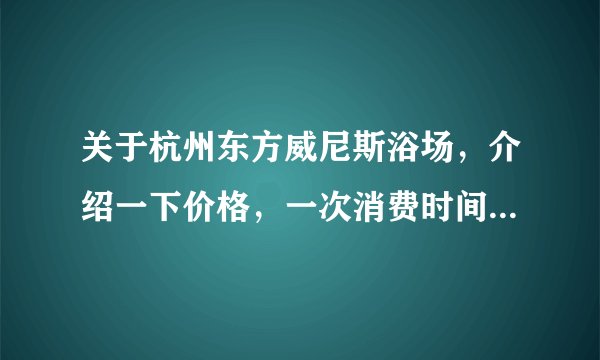关于杭州东方威尼斯浴场，介绍一下价格，一次消费时间（能否过夜），是否包含餐饮。具体一点。谢谢