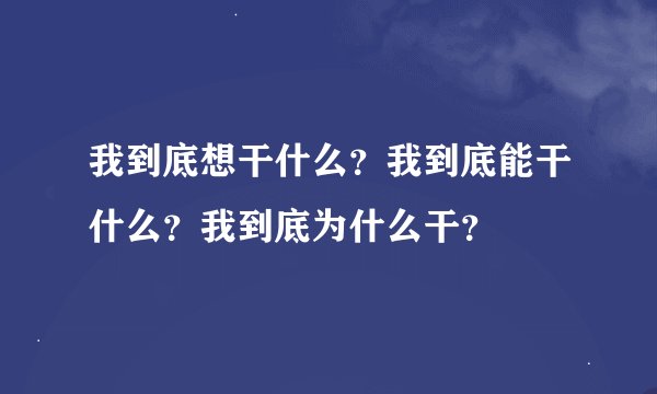 我到底想干什么？我到底能干什么？我到底为什么干？