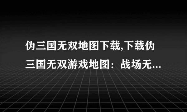 伪三国无双地图下载,下载伪三国无双游戏地图：战场无尽，刀光剑影！