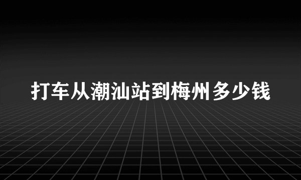 打车从潮汕站到梅州多少钱