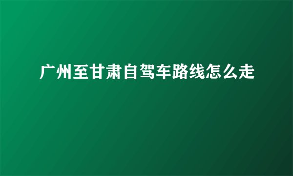 广州至甘肃自驾车路线怎么走