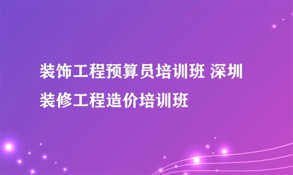 装饰工程预算员培训班 深圳装修工程造价培训班