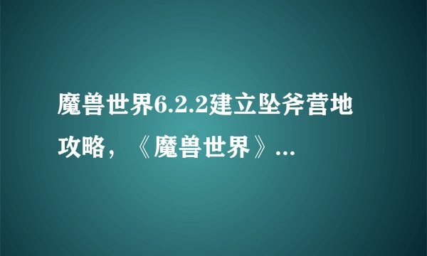 魔兽世界6.2.2建立坠斧营地 攻略，《魔兽世界》6.2.2更新：建立坠斧营地攻略