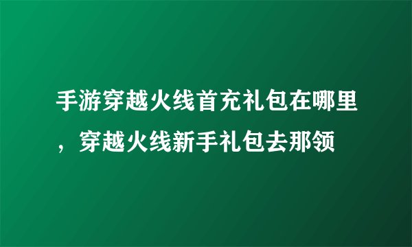 手游穿越火线首充礼包在哪里，穿越火线新手礼包去那领