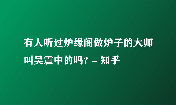 有人听过炉缘阁做炉子的大师叫吴震中的吗? - 知乎
