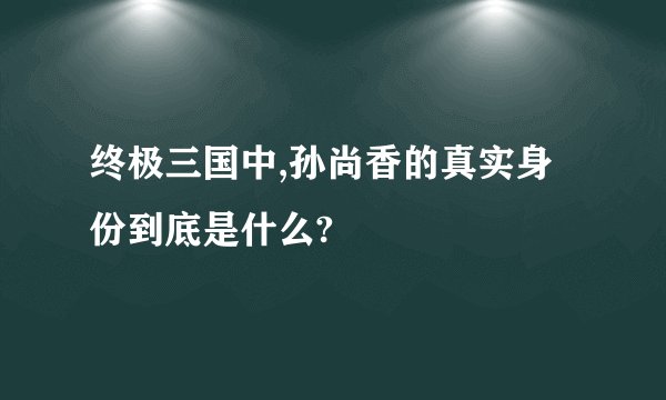 终极三国中,孙尚香的真实身份到底是什么?