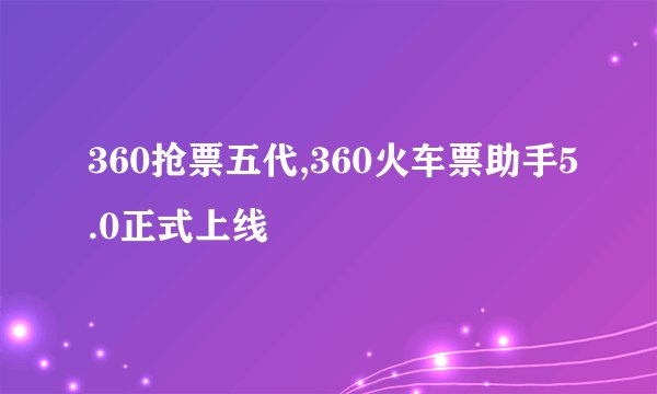 360抢票五代,360火车票助手5.0正式上线