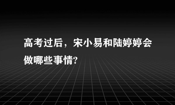 高考过后，宋小易和陆婷婷会做哪些事情?