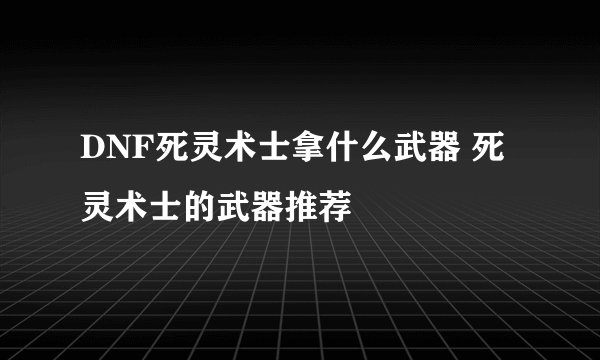 DNF死灵术士拿什么武器 死灵术士的武器推荐
