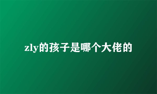zly的孩子是哪个大佬的