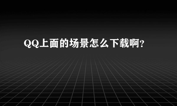 QQ上面的场景怎么下载啊?