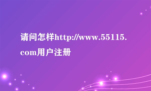 请问怎样http://www.55115.com用户注册
