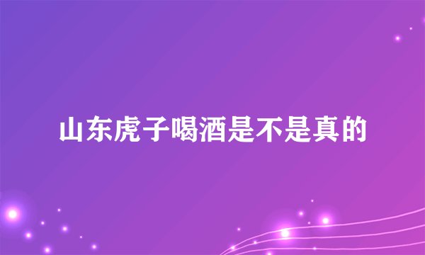 山东虎子喝酒是不是真的
