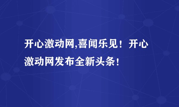开心激动网,喜闻乐见！开心激动网发布全新头条！