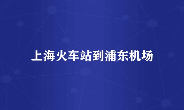 上海火车站到浦东机场