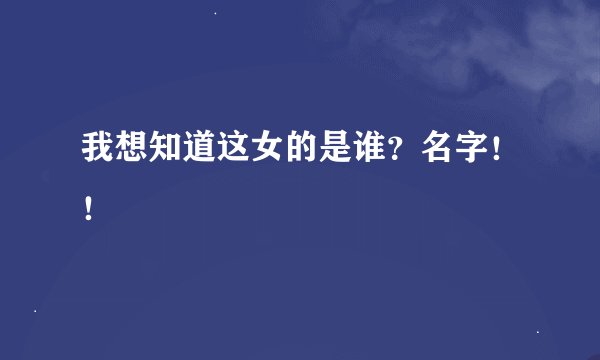 我想知道这女的是谁？名字！！