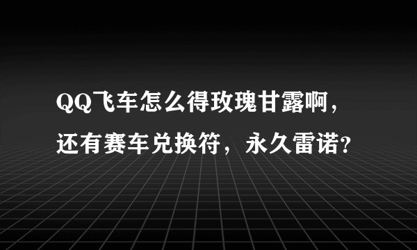 QQ飞车怎么得玫瑰甘露啊，还有赛车兑换符，永久雷诺？