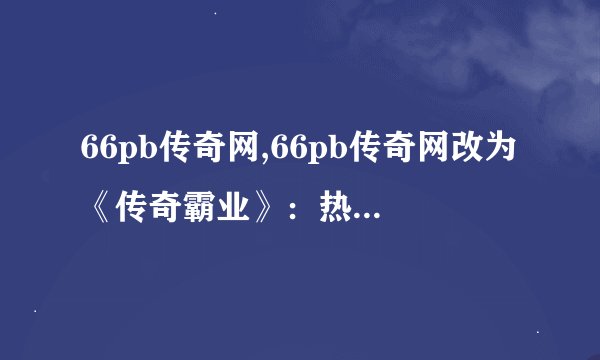 66pb传奇网,66pb传奇网改为《传奇霸业》：热血征战！