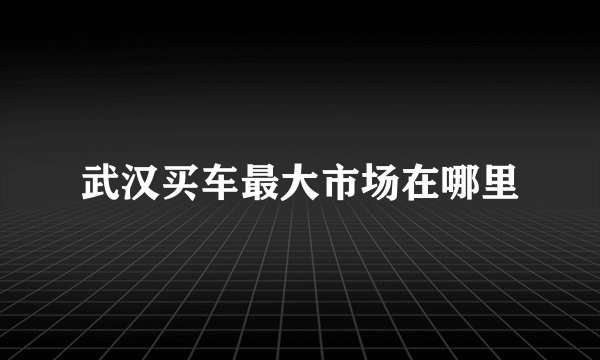 武汉买车最大市场在哪里
