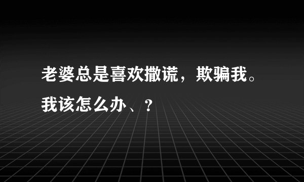 老婆总是喜欢撒谎，欺骗我。我该怎么办、？