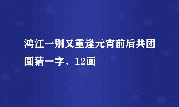 鸿江一别又重逢元宵前后共团圆猜一字，12画