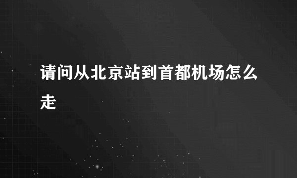 请问从北京站到首都机场怎么走