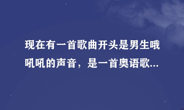 现在有一首歌曲开头是男生哦吼吼的声音，是一首奥语歌曲，希望听过的回答下我谢谢啦！！！