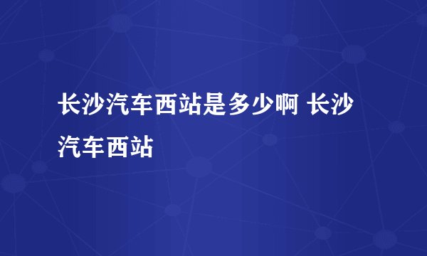 长沙汽车西站是多少啊 长沙汽车西站