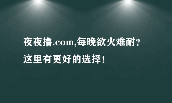 夜夜撸.com,每晚欲火难耐？这里有更好的选择！