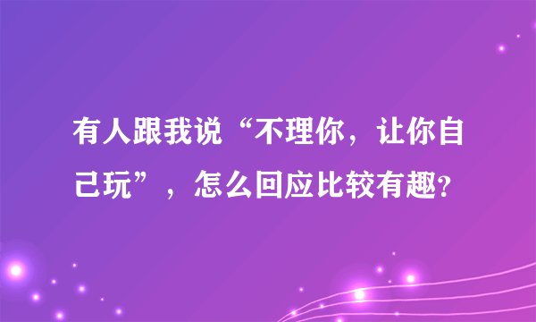有人跟我说“不理你，让你自己玩”，怎么回应比较有趣？