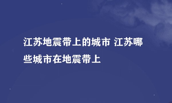 江苏地震带上的城市 江苏哪些城市在地震带上