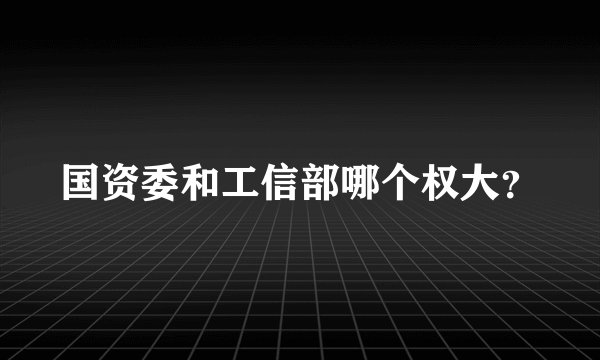 国资委和工信部哪个权大？