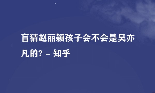 盲猜赵丽颖孩子会不会是吴亦凡的? - 知乎