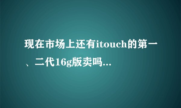 现在市场上还有itouch的第一、二代16g版卖吗？第一二代跟后面的3、4代有什么区别？