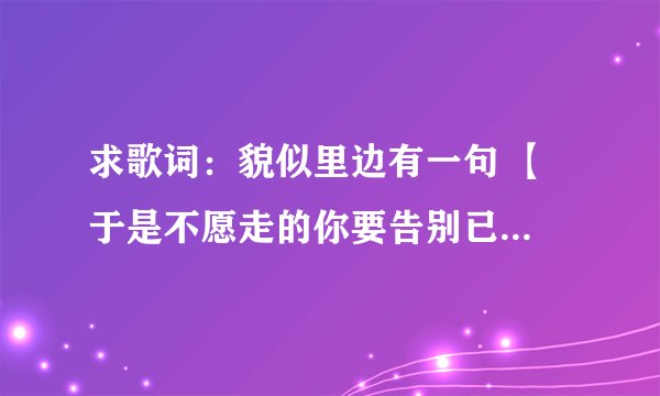 求歌词：貌似里边有一句 【 于是不愿走的你要告别已不见得我】