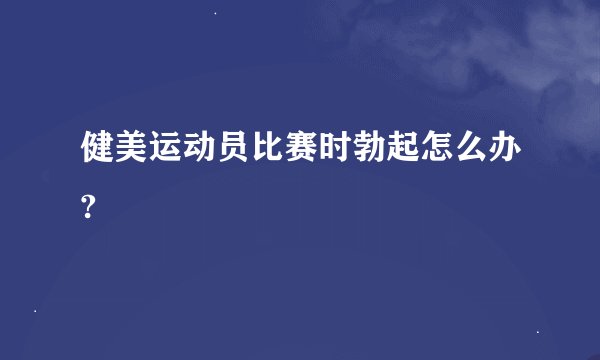 健美运动员比赛时勃起怎么办?