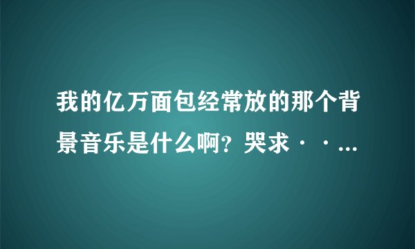 我的亿万面包经常放的那个背景音乐是什么啊？哭求······