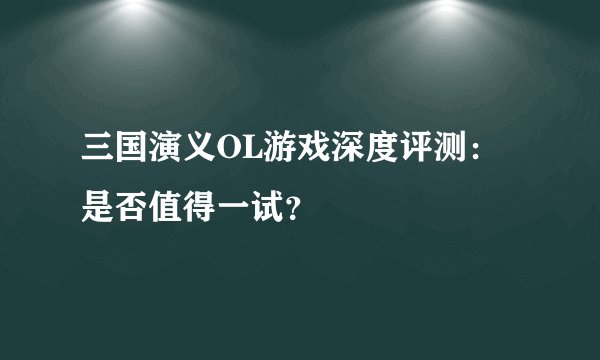 三国演义OL游戏深度评测：是否值得一试？