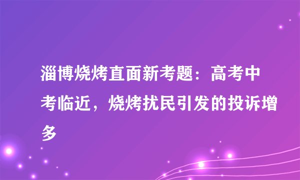 淄博烧烤直面新考题：高考中考临近，烧烤扰民引发的投诉增多