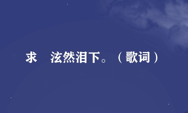 求 泫然泪下。（歌词）