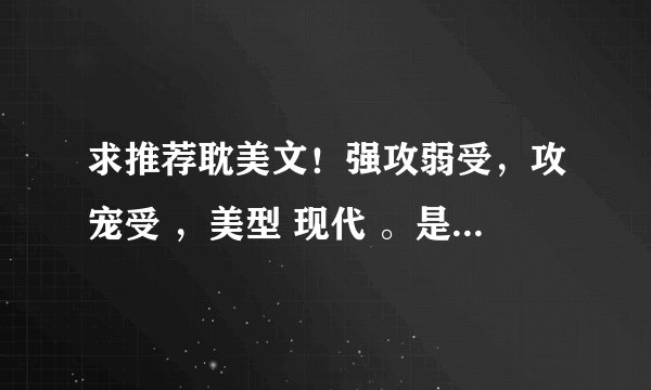 求推荐耽美文！强攻弱受，攻宠受 ，美型 现代 。是推文，不要文包。不要欧洲 不要大叔受