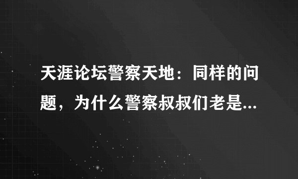 天涯论坛警察天地：同样的问题，为什么警察叔叔们老是重复出错呢？是粗心或是有意......