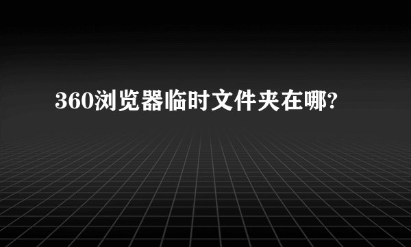 360浏览器临时文件夹在哪?