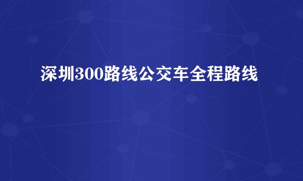 深圳300路线公交车全程路线