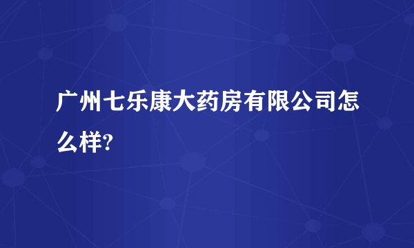 广州七乐康大药房有限公司怎么样?