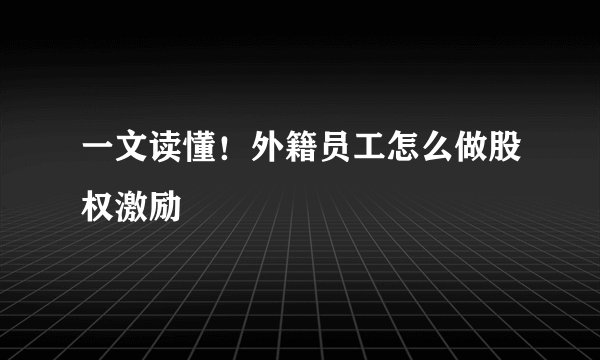 一文读懂！外籍员工怎么做股权激励