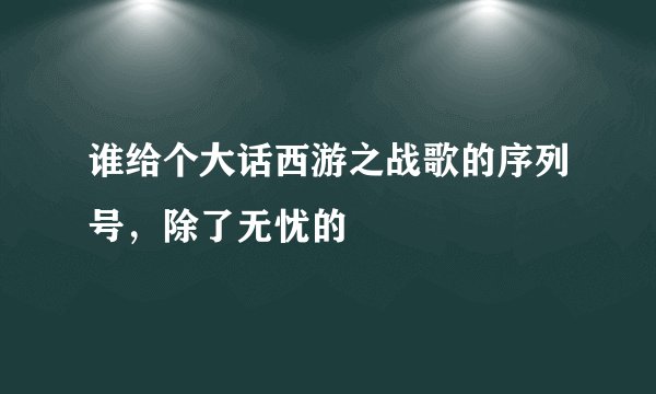 谁给个大话西游之战歌的序列号，除了无忧的