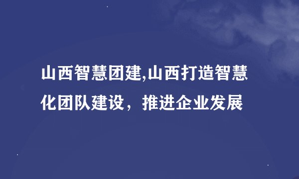 山西智慧团建,山西打造智慧化团队建设，推进企业发展