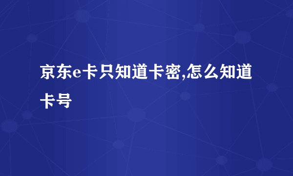 京东e卡只知道卡密,怎么知道卡号