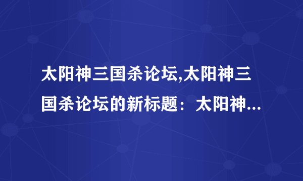 太阳神三国杀论坛,太阳神三国杀论坛的新标题：太阳神三国杀讨论社区